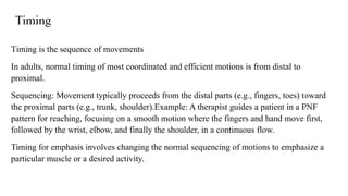 Timing
Timing is the sequence of movements
In adults, normal timing of most coordinated and efficient motions is from distal to
proximal.
Sequencing: Movement typically proceeds from the distal parts (e.g., fingers, toes) toward
the proximal parts (e.g., trunk, shoulder).Example: A therapist guides a patient in a PNF
pattern for reaching, focusing on a smooth motion where the fingers and hand move first,
followed by the wrist, elbow, and finally the shoulder, in a continuous flow.
Timing for emphasis involves changing the normal sequencing of motions to emphasize a
particular muscle or a desired activity.
 
