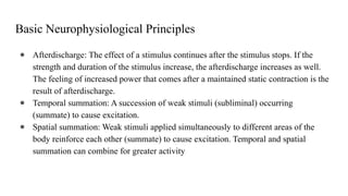 Basic Neurophysiological Principles
● Afterdischarge: The effect of a stimulus continues after the stimulus stops. If the
strength and duration of the stimulus increase, the afterdischarge increases as well.
The feeling of increased power that comes after a maintained static contraction is the
result of afterdischarge.
● Temporal summation: A succession of weak stimuli (subliminal) occurring
(summate) to cause excitation.
● Spatial summation: Weak stimuli applied simultaneously to different areas of the
body reinforce each other (summate) to cause excitation. Temporal and spatial
summation can combine for greater activity
 