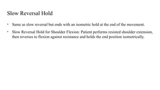 Slow Reversal Hold
• Same as slow reversal but ends with an isometric hold at the end of the movement.
• Slow Reversal Hold for Shoulder Flexion: Patient performs resisted shoulder extension,
then reverses to flexion against resistance and holds the end position isometrically.
 