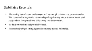 Stabilizing Reversals
• Alternating isotonic contractions opposed by enough resistance to prevent motion.
The command is a dynamic command (push against my hands or don’t let me push
you) and the therapist allows only a very small movement.
• To develop stability and postural control.
• Maintaining upright sitting against alternating manual resistance.
 