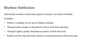 Rhythmic Stabilization
Alternating isometric contractions against resistance, no motion intended.
Examples
• Patient is standing on one leg for balance training.
• Therapist places hands on the patient’s pelvis from front and back.
• Therapist applies gentle simultaneous pushes in both directions.
• Patient activates hip and trunk muscles to maintain posture without moving.
 
