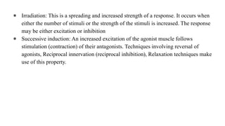 ● Irradiation: This is a spreading and increased strength of a response. It occurs when
either the number of stimuli or the strength of the stimuli is increased. The response
may be either excitation or inhibition
● Successive induction: An increased excitation of the agonist muscle follows
stimulation (contraction) of their antagonists. Techniques involving reversal of
agonists, Reciprocal innervation (reciprocal inhibition), Relaxation techniques make
use of this property.
 