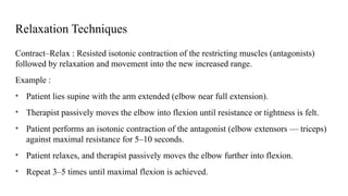Relaxation Techniques
Contract–Relax : Resisted isotonic contraction of the restricting muscles (antagonists)
followed by relaxation and movement into the new increased range.
Example :
• Patient lies supine with the arm extended (elbow near full extension).
• Therapist passively moves the elbow into flexion until resistance or tightness is felt.
• Patient performs an isotonic contraction of the antagonist (elbow extensors — triceps)
against maximal resistance for 5–10 seconds.
• Patient relaxes, and therapist passively moves the elbow further into flexion.
• Repeat 3–5 times until maximal flexion is achieved.
 