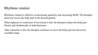 Rhythmic rotation
Rhythmic rotation is effective in decreasing spasticity and increasing ROM. The therapist
passively moves the body part in the desired pattern.
When tightness or restriction of movement is felt, the therapist rotates the body part
Slowly and rhythmically in both directions.
After relaxation is felt, the therapist continues to move the body part into the newly
available range.
 