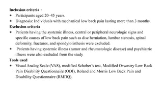 Inclusion criteria :
● Participants aged 20–45 years.
● Diagnosis: Individuals with mechanical low back pain lasting more than 3 months.
Exclusion criteria
● Patients having the systemic illness, central or peripheral neurologic signs and
specific causes of low back pain such as disc herniation, lumbar stenosis, spinal
deformity, fractures, and spondylolisthesis were excluded.
● Patients having systemic illness (tumor and rheumatologic disease) and psychiatric
illness were also excluded from the study
Tools used
● Visual Analog Scale (VAS), modified Schober’s test, Modified Oswestry Low Back
Pain Disability Questionnaire (ODI), Roland and Morris Low Back Pain and
Disability Questionnaire (RMDQ).
 