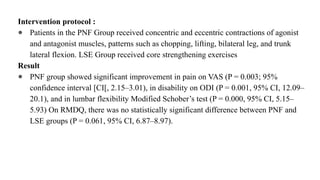 Intervention protocol :
● Patients in the PNF Group received concentric and eccentric contractions of agonist
and antagonist muscles, patterns such as chopping, lifting, bilateral leg, and trunk
lateral flexion. LSE Group received core strengthening exercises
Result
● PNF group showed significant improvement in pain on VAS (P = 0.003; 95%
confidence interval [CI[, 2.15–3.01), in disability on ODI (P = 0.001, 95% CI, 12.09–
20.1), and in lumbar flexibility Modified Schober’s test (P = 0.000, 95% CI, 5.15–
5.93) On RMDQ, there was no statistically significant difference between PNF and
LSE groups (P = 0.061, 95% CI, 6.87–8.97).
 