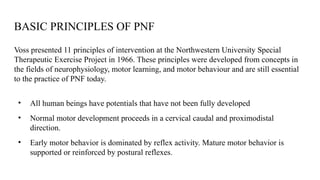 BASIC PRINCIPLES OF PNF
Voss presented 11 principles of intervention at the Northwestern University Special
Therapeutic Exercise Project in 1966. These principles were developed from concepts in
the fields of neurophysiology, motor learning, and motor behaviour and are still essential
to the practice of PNF today.
• All human beings have potentials that have not been fully developed
• Normal motor development proceeds in a cervical caudal and proximodistal
direction.
• Early motor behavior is dominated by reflex activity. Mature motor behavior is
supported or reinforced by postural reflexes.
 