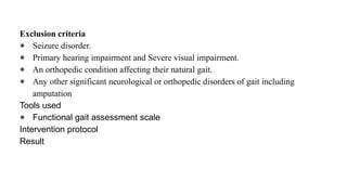 Exclusion criteria
● Seizure disorder.
● Primary hearing impairment and Severe visual impairment.
● An orthopedic condition affecting their natural gait.
● Any other significant neurological or orthopedic disorders of gait including
amputation
Tools used
● Functional gait assessment scale
Intervention protocol
Result
 