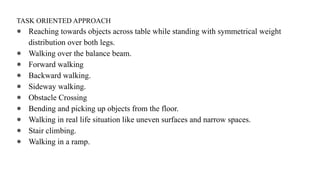 TASK ORIENTED APPROACH
● Reaching towards objects across table while standing with symmetrical weight
distribution over both legs.
● Walking over the balance beam.
● Forward walking
● Backward walking.
● Sideway walking.
● Obstacle Crossing
● Bending and picking up objects from the floor.
● Walking in real life situation like uneven surfaces and narrow spaces.
● Stair climbing.
● Walking in a ramp.
 