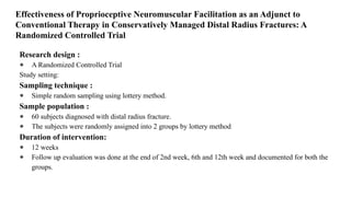 Effectiveness of Proprioceptive Neuromuscular Facilitation as an Adjunct to
Conventional Therapy in Conservatively Managed Distal Radius Fractures: A
Randomized Controlled Trial
Research design :
● A Randomized Controlled Trial
Study setting:
Sampling technique :
● Simple random sampling using lottery method.
Sample population :
● 60 subjects diagnosed with distal radius fracture.
● The subjects were randomly assigned into 2 groups by lottery method
Duration of intervention:
● 12 weeks
● Follow up evaluation was done at the end of 2nd week, 6th and 12th week and documented for both the
groups.
 