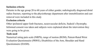 Inclusion criteria
Patients in the age group 20 to 60 years of either gender, radiologically diagnosed distal
radius fracture, reporting to the physiotherapy department after immobilization and cast
removal were included in this study
Exclusion criteria
Other ipsilateral upper limb fractures, neurovascular deficits, Sudeck’s Dystrophy.
Informed consent was taken and subjects were explained about the intervention they
were going to be given.
Tools used
Numerical rating pain scale (NRPS), range of motion (ROM), Patient-Rated Wrist
Evaluation Questionnaire (PRWE), Disabilities of the Arm, Shoulder and Hand
Questionnaire (DASH).
 
