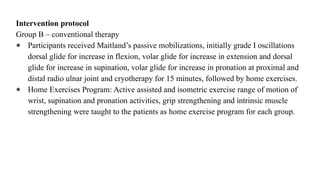 Intervention protocol
Group B – conventional therapy
● Participants received Maitland’s passive mobilizations, initially grade I oscillations
dorsal glide for increase in flexion, volar glide for increase in extension and dorsal
glide for increase in supination, volar glide for increase in pronation at proximal and
distal radio ulnar joint and cryotherapy for 15 minutes, followed by home exercises.
● Home Exercises Program: Active assisted and isometric exercise range of motion of
wrist, supination and pronation activities, grip strengthening and intrinsic muscle
strengthening were taught to the patients as home exercise program for each group.
 