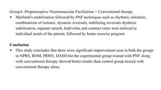 GroupA -Proprioceptive Neuromuscular Facilitation + Conventional therapy
● Maitland’s mobilization followed by PNF techniques such as rhythmic initiation,
combinations of isotonic, dynamic reversals, stabilizing reversals rhythmic
stabilization, repeater stretch, hold relax and contract relax were tailored to
individual needs of the patient, followed by home exercise program
Conclusion
● This study concludes that there were significant improvement seen in both the groups
in NPRS, ROM, PRWE, DASH but the experimental group treated with PNF along
with conventional therapy showed better results than control group treated with
conventional therapy alone.
 