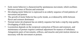 • Early motor behavior is characterized by spontaneous movement, which oscillates
between extremes of flexion and extension
• Developing motor behavior is expressed in an orderly sequence of total patterns of
movement and posture
• The growth of motor behavior has cyclic trends, as evidenced by shifts between
flexor and extensor dominance
• Normal motor development has an orderly sequence but lacks a step-by-step quality.
Overlapping of skills occurs.
• Locomotion depends on the reciprocal contraction of flexors and extensors, and
maintenance of posture requires continual adjustment for nuances of imbalance.
Antagonistic pairs of movements, reflexes, and muscles and joint motion interact as
necessary with the movement or posture.
 