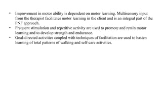 • Improvement in motor ability is dependent on motor learning. Multisensory input
from the therapist facilitates motor learning in the client and is an integral part of the
PNF approach.
• Frequent stimulation and repetitive activity are used to promote and retain motor
learning and to develop strength and endurance.
• Goal-directed activities coupled with techniques of facilitation are used to hasten
learning of total patterns of walking and self-care activities.
 