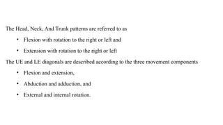 The Head, Neck, And Trunk patterns are referred to as
• Flexion with rotation to the right or left and
• Extension with rotation to the right or left
The UE and LE diagonals are described according to the three movement components
• Flexion and extension,
• Abduction and adduction, and
• External and internal rotation.
 
