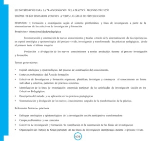 EJE INVESTIGACIÓN PARA LA TRANSFORMACIÓN DE LA PRÁCTICA: SEGUNDO TRAYECTO
SINÓPSIS DE LOS SEMINARIOS COMUNES A TODAS LAS ÁREAS DE ESPECIALIZACIÓN
SEMINARIO II: Formación e investigación según el contexto problemático y linea de investigación a partir de la
sistematización de los colectivos de investigación y formación.
Propósito e intencionalidad pedagógica
Reconstrucción y construcción de nuevos conocimientos y teorías a través de la sistematización de las experiencias,
en espiral ontológica y epistemológica del proceso vivido, investigando y transformando las prácticas pedagógicas, desde
el primero hasta el último trayecto.
Producción y divulgación de los nuevos conocimientos y teorías producidas durante el proceso investigación
y formación.
Temas generadores:
• Espiral ontológica y epistemológica del proceso de construcción del conocimiento.
• Contexto problemático del Área de formación
• Colectivos de Investigación y formación: organizan, planifican, investigan y construyen el conocimiento en forma
individual y colectiva, partiendo de prácticas concretas.
• Identificación de la línea de investigación construida partiendo de las actividades de investigación -acción en los
Colectivos Pedagógicos.
• Descripción del método y su aplicación en las prácticas pedagógicas
• Sistematización y divulgación de los nuevos conocimientos surgidos de la transformación de la práctica.
Referentes Teóricos- prácticos
• Enfoques ontológicos y epistemológicos de la investigación acción participativa transformadora
• Campo problemático y sus contextos
• Colectivos de investigación y formación. Su contribución en la construcción de las líneas de investigación
• Organización del Trabajo de Grado partiendo de las líneas de investigación identificadas durante el proceso vivido.
636
 