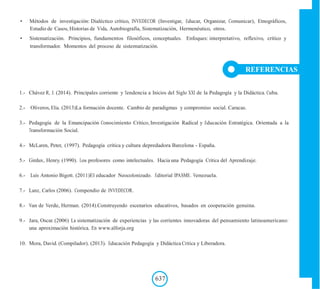 • Métodos de investigación: Dialéctico crítico, INVEDECOR (Investigar, Educar, Organizar, Comunicar), Etnográficos,
Estudio de Casos, Historias de Vida, Autobiografía, Sistematización, Hermenéutico, otros.
• Sistematización. Principios, fundamentos filosóficos, conceptuales. Enfoques: interpretativo, reflexivo, crítico y
transformador. Momentos del proceso de sistematización.
REFERENCIAS
1.- Chávez R, J. (2014). Principales corriente y Tendencia a Inicios del Siglo XXI de la Pedagogía y la Didáctica. Cuba.
2.- Oliveros, Elia. (2013)La formación docente. Cambio de paradigmas y compromiso social. Caracas.
3.- Pedagogía de la Emancipación Conocimiento Crítico, Investigación Radical y Educación Estratégica. Orientada a la
Transformación Social.
4.- McLaren, Peter, (1997). Pedagogía crítica y cultura depredadora Barcelona - España.
5.- Girdux, Henry. (1990). Los profesores como intelectuales. Hacia una Pedagogía Critica del Aprendizaje.
6.- Luis Antonio Bigott. (2011)El educador Neocolonizado. Editorial IPASME. Venezuela.
7.- Lanz, Carlos (2006). Compendio de INVEDECOR.
8.- Van de Verde, Herman. (2014).Construyendo escenarios educativos, basados en cooperación genuina.
9.- Jara, Oscar. (2006) La sistematización de experiencias y las corrientes innovadoras del pensamiento latinoamericano:
una aproximación histórica. En www.alforja.org
10. Mora, David. (Compilador). (2013). Educación Pedagogía y Didáctica Critica y Liberadora.
637
 