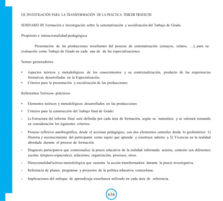 EJE INVESTIGACIÓN PARA LA TRANSFORMACIÓN DE LA PRÁCTICA: TERCER TRAYECTO
SEMINARIO III: Formación e investigación sobre la sistematización y socialización del Trabajo de Grado.
Propósito e intencionalidad pedagógica
Presentación de las producciones resultantes del proceso de sistematización (ensayos, relatos, …), para su
evaluación como Trabajo de Grado en cada una de de las especializaciones.
Temas generadores
• Aspectos teóricos y metodológicos de los conocimientos y su contextualización, producto de las experiencias
formativas desarrolladas en la Especialización.
• Criterios para la presentación y socialización de las producciones
Referentes Teóricos- prácticos
• Elementos teóricos y metodológicos desarrollados en las producciones
• Criterios para la construcción del Trabajo final de Grado:
- La Estructura del informe final será definida por cada área de formación, según su naturaleza y se valorará tomando
en consideración los siguientes criterios:
- Proceso reflexivo autobiográfico, desde el accionar pedagógico, con dos elementos centrales desde lo geohistórico: 1)
Historia y reconocimiento del participante como sujeto que aprende y construye saberes y 2) Vivencias en la realidad
abordada durante el proceso de formación.
- Diagnosis participativa que contextualice la praxis educativa de la realidad informada: actores, contexto (en diferentes
escalas témporo-espaciales), relaciones, organización, procesos, otros.
- Direccionalidad teórico-metodológica que sustenta la acción transformadora durante la praxis investigativa.
- Referencia de planes, programas y proyectos de la política educativa venezolana.
- Implicaciones del enfoque de aprendizaje-enseñanza utilizado en cada área de referencia.
638
 