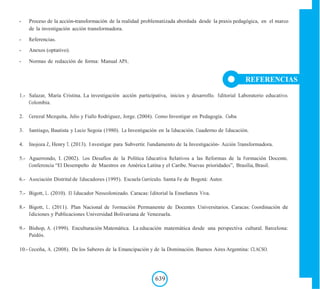 - Proceso de la acción-transformación de la realidad problematizada abordada desde la praxis pedagógica, en el marco
de la investigación acción transformadora.
- Referencias.
- Anexos (optativo).
- Normas de redacción de forma: Manual APA.
REFERENCIAS
1.- Salazar, María Cristina. La investigación acción participativa, inicios y desarrollo. Editorial Laboratorio educativo.
Colombia.
2. Cerezal Mezquita, Julio y Fiallo Rodriguez, Jorge. (2004). Como Investigar en Pedagogía. Cuba
3. Santiago, Bautista y Lucio Segoia (1980). La Investigación en la Educación. Cuaderno de Educación.
4. Inojoza Z, Henry T. (2013). I nvestigar para Subvertir. Fundamento de la Investigación- Acción Transformadora.
5.- Aguerrondo, I. (2002). Los Desafíos de la Política Educativa Relativos a las Reformas de la Formación Docente.
Conferencia “El Desempeño de Maestros en América Latina y el Caribe. Nuevas prioridades”, Brasilia, Brasil.
6.- Asociación Distrital de Educadores (1995). Escuela Currículo. Santa Fe de Bogotá: Autor.
7.- Bigott, L. (2010). El Educador Neocolonizado. Caracas: Editorial la Enseñanza Viva.
8.- Bigott, L. (2011). Plan Nacional de Formación Permanente de Docentes Universitarios. Caracas: Coordinación de
Ediciones y Publicaciones Universidad Bolivariana de Venezuela.
9.- Bishop, A. (1999). Enculturación Matemática. La educación matemática desde una perspectiva cultural. Barcelona:
Paidós.
10.- Ceceña, A. (2008). De los Saberes de la Emancipación y de la Dominación. Buenos Aires Argentina: CLACSO.
639
 