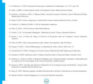 11.- D Ambrossio, U. (1992). Etnociencias. Primera parte. Enseñanza de la Matemática, Vol. 3, N° 1, pp. 5-14.
12.- Elliott. J. (2000). El Cambio Educativo desde la Investigación–Acción. Madrid: Ediciones Morata.
13.- Escalona, J y Escalona, J. (2013). El Maestro Pueblo. Colección Luces para La América. Caracas: Ministerio del Poder
Popular para la Educación.
14.- Borda, F. (2014). Ciencia, Compromiso y Cambio Social. Caracas: Fundación Editorial El Perro y la Rana.
15.- Ferreiro, R., y Calderón, M. (2001). El ABC del Aprendizaje Cooperativo.
16.- Flores, H. (2011). Villa Sur. Caracas: Fondo Editorial Ipasme.
17.- Freinet, C. (s/f). Las Invariantes Pedagógicas. Modernizar la escuela. Caracas: Laboratorio Educativo.
18.- Freinet, C. (s/f). Los Planes de Trabajo. La Lectura en la Escuela por medio de la Imprenta. Caracas: Laboratorio
Educativo.
19.- Freire, P. (1993). Cartas a quien pretende enseñar. Buenos Aires Argentina: Siglo XXI Editores.
20.- Gasquet, S. (1997). L illusion Mathématique. Le malentendu de maths scolaires. París: Syros. 75
21.- González Silva, H. (1998). Investigar en la Escuela. Caracas: Ministerio del Poder Popular para la Educación.
22.- González, N. (2010). Reflexiones sobre el Trabajo Comunitario desde la Educación Popular. Colombia: CEAAL.
23.- Gutiérrez, F., y Prieto, D. (1994). La Mediación Pedagógica para la Educación Popular. Guatemala: Castillo.publicación
en coedición con las Universidades de San Carlos de Guatemala y Rafael Landivar.
24.- Inojosa, H. (2013). Investigar para Subvertir. Fundamentos de la investigación-acción transformadora. Caracas: Fondo
Editorial de la Asamblea Nacional William Lara.
25.- Kansy, H. (1995). Memorias Segunda Asamblea Distrital Escuela y Currículo. La Semilla para un Currículo Humanístico.
26.- Bogotá Colombia: Comisión Pedagógica de la Asociación Distrital de Educadores.
640
 