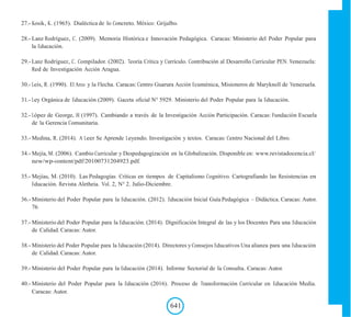 27.- Kosik, K. (1965). Dialéctica de lo Concreto. México: Grijalbo.
28.- Lanz Rodríguez, C. (2009). Memoria Histórica e Innovación Pedagógica. Caracas: Ministerio del Poder Popular para
la Educación.
29.- Lanz Rodríguez, C. Compilador. (2002). Teoría Critica y Currículo. Contribución al Desarrollo Curricular PEN. Venezuela:
Red de Investigación Acción Aragua.
30.- Leis, R. (1990). El Arco y la Flecha. Caracas: Centro Guarura Acción Ecuménica, Misioneros de Maryknoll de Venezuela.
31.- Ley Orgánica de Educación (2009). Gaceta oficial N° 5929. Ministerio del Poder Popular para la Educación.
32.- López de George, H (1997). Cambiando a través de la Investigación Acción Participación. Caracas: Fundación Escuela
de la Gerencia Comunitaria.
33.- Medina, R. (2014). A Leer Se Aprende Leyendo. Investigación y textos. Caracas: Centro Nacional del Libro.
34.- Mejía, M. (2006). Cambio Curricular y Despedagogización en la Globalización. Disponible en: www.revistadocencia.cl/
new/wp-content/pdf/20100731204923.pdf.
35.- Mejías, M. (2010). Las Pedagogías Críticas en tiempos de Capitalismo Cognitivo. Cartografiando las Resistencias en
Educación. Revista Aletheia. Vol. 2, N° 2. Julio-Diciembre.
36.- Ministerio del Poder Popular para la Educación. (2012). Educación Inicial Guía Pedagógica – Didáctica. Caracas: Autor.
76
37.- Ministerio del Poder Popular para la Educación. (2014). Dignificación Integral de las y los Docentes Para una Educación
de Calidad. Caracas: Autor.
38.- Ministerio del Poder Popular para la Educación (2014). Directores y Consejos Educativos Una alianza para una Educación
de Calidad. Caracas: Autor.
39.- Ministerio del Poder Popular para la Educación (2014). Informe Sectorial de la Consulta. Caracas: Autor.
40.- Ministerio del Poder Popular para la Educación (2016). Proceso de Transformación Curricular en Educación Media.
Caracas: Autor.
641
 