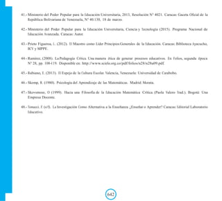 41.- Ministerio del Poder Popular para la Educación Universitaria, 2013, Resolución N° 4021. Caracas: Gaceta Oficial de la
República Bolivariana de Venezuela, N° 40.130, 18 de marzo.
42.- Ministerio del Poder Popular para la Educación Universitaria, Ciencia y Tecnología (2015). Programa Nacional de
Educación Avanzada. Caracas: Autor.
43.- Prieto Figueroa, L. (2012). El Maestro como Líder Principios Generales de la Educación. Caracas: Biblioteca Ayacucho,
BCV y MPPE.
44.- Ramírez, (2008). La Pedagogía Crítica. Una manera ética de generar procesos educativos. En: Folios, segunda época
N° 28, pp. 108-119. Disponible en: http://www.scielo.org.co/pdf/folios/n28/n28a09.pdf.
45.- Rubiano, E. (2013). El Espejo de la Cultura Escolar. Valencia, Venezuela: Universidad de Carabobo.
46.- Skemp, R. (1980). Psicología del Aprendizaje de las Matemáticas. Madrid: Morata.
47.- Skovsmose, O (1999). Hacia una Filosofía de la Educación Matemática Crítica. (Paola Valero Trad.). Bogotá: Una
Empresa Docente.
48.- Tonucci. F. (s/f). La Investigación Como Alternativa a la Enseñanza ¿Enseñar o Aprender? Caracas: Editorial Laboratorio
Educativo.
642
 