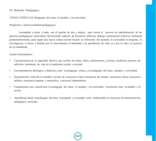 EJE: Reflexión Pedagógica
UNIDAD CURRICULAR: Pedagogía del amor, el ejemplo y la curiosidad
Propósito e intencionalidad pedagógica:
Acompañar a todos y todas con el espíritu de paz y alegría para iniciar el proceso de transformación de las
practicas pedagógicas curriculares, favoreciendo espacios de discusión, reflexión, diálogo, construcción colectiva, formando
permanentemente, para lograr una nueva cultura escolar basada en referentes del ejemplo, la curiosidad, la pregunta, la
investigación, el deseo y disfrute por el conocimiento, la identidad y un aprendizaje de vida, en y por la vida y el ejercicio
de la ciudadanía.
Temas Generadores:
• Caracterización de la seguridad afectiva que reciben las niñas, niños, adolescentes y jóvenes mediante procesos de
reflexión, testimonio de vida en el ambiente escolar y circuital.
• Correspondencia ideológica y dialéctica entre la pedagogía crítica, y la pedagogía del amor, ejemplo y curiosidad.
• Interpretación crítica de la realidad y niveles de conciencia: Falsa concepción del mundo, conciencia crítica, conciencia
política, conciencia ingenua e intransitiva, conciencia dependiente
• Componentes que caracterizan la pedagogía del amor, el ejemplo y la curiosidad. Vinculación entre la palabra y la
acción.
• Aprendizaje desde la pedagogía del amor, la pregunta y el ejemplo como cotidianidad en el proceso de transformación
pedagógica curricular.
643
 