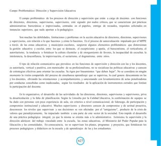 Campo Problemático: Dirección y Supervisión Educativa
El campo problemático de los procesos de dirección y supervisión que están a cargo de docentes con funciones
de directores, directoras, supervisoras, supervisores, está signado por nudos críticos, que se caracterizan por prácticas
administrativas burocráticas e improvisadas, centradas en el papeleo, entrega de recaudos, requisitos solicitados en
instancias superiores, que nada aportan a lo pedagógico.
Son muchas las debilidades, limitaciones y problemas en la acción educativa de directores, directoras, supervisores
y supervisoras, con relación a lo que hacemos y cómo lo hacemos. En el proceso de autoevaluación impulsado por el MPPE
a través de las zonas educativas y municipios escolares, surgieron algunos elementos problemáticos que distorsionan
la gestión educativa y escolar, entre los que se destacan, el escepticismo y apatía, el burocratismo, el verticalismo, el
autoritarismo, la tendencia a fortalecer la cultura clientelar y de otorgamiento de favores, la incapacidad de escuchar, la
intolerancia, la desconfianza, la improvisación, el sectarismo, el dogmatismo, entre otros.
El tipo de relación comunicativa que prevalece en las funciones de supervisión y dirección con las y los docentes,
es autoritaria, vertical y punitiva, con menoscabo de su profesionalismo, no se socializan las políticas educativas y carecen
de estrategias efectivas para orientar las escuelas. Se rigen por lineamientos “que deben bajar”. No se considera en ningún
momento la visión compartida del proceso de enseñanza aprendizaje que se supervisa, lo cual genera descontento en las
y los docentes, obviando las orientaciones y acompañamiento, y sancionando con levantamientos de actas penalizadoras
por conductas concebidas como inadecuadas, según los resultados de la aplicación de instrumentos cerrados que limitan
la participación del docente.
En lo organizativo, el desarrollo de las actividades de las directoras, directores, supervisoras y supervisores, priva
la desarticulación y la falta de planificación. Según la Consulta por la Calidad Educativa, la conformación de equipos se
ha dado con personas con poca experiencia de aula, sin criterios a nivel comunicacional, de liderazgo, de participación y
compromiso institucional y educativo. Muchos supervisores y directores carecen de compromiso y de actitud proactiva,
desconocen los niveles que supervisan y sus decisiones se ven afectadas por el “amiguismo”, producto de la crisis de
valores que paradójicamente, ha impactado también a una parte de este sector de la sociedad. Esto impide el desarrollo
de una práctica pedagógica integral, ya que la misma se orienta más a lo administrativo. Asimismo, la supervisión y la
dirección adolecen del trabajo vinculado entre la escuela, las zonas educativas, el Ministerio del Poder Popular para la
Educación y las comunidades. En consecuencia, no se supervisan los planes, programas y proyectos, que fortalezcan los
procesos pedagógicos y didácticos en la escuela y de aprendizajes de las y los estudiantes.
627
 