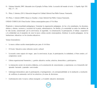 8.- Galeano Eduardo, 2005. Educando con el Ejemplo. En Patas Arriba: La escuela del mundo al revés. 1. España. Siglo XXI.
PÁG. 17 – 19.
9.- Pérez, E Antonio, (2011) Educación Integral de Calidad. Editorial San Pablo Caracas. Venezuela.
10.- Pérez, E Antonio (2009) Educar es Enseñar a Amar. Editorial San Pablo. Caracas Venezuela.
UNIDAD CURRICULAR: Clima Escolar: Cultura emancipadora para el Vivir Bien
Propósito e intencionalidad pedagógica: Fomentar la organización pedagógica de las y los estudiantes, los docentes,
obreros y obreras, cocineros y cocineras de la patria, administrativos, las familia y la comunidad en todos los ámbitos de
la vida escolar, caracterizado por la convivencia, la seguridad, la comunicación, la participación, el trabajo cooperativo
y la solidaridad con el propósito de crear la nueva cultura escolar emancipadora, fortalecer la acción pedagógica de las
instituciones educativas en los circuitos educativos.
Temas Generadores:
• La nueva cultura escolar emancipadora por, para el vivir bien
• El Circuito Educativo como referente social y cultural
• La escuela como espacio de tregua para la convivencia, la paz, la participación, la ciudadanía, el bien común y el
compromiso social.
• Cultura organizacional humanista y gestión educativa escolar, colectiva, democrática y participativa.
• La interacción social y la inventiva didáctica, en la construcción de conocimientos y experiencias en el desarrollo del
aprender haciendo y aprender conviviendo.
• Liderazgos democráticos para la participación, el protagonismo y la corresponsabilidad en la mediación y resolución
de conflictos, la autonomía real de los colectivos y la toma de decisiones.
• Confrontación entre la nueva cultura insurgente y el modelo educativo dominante.
645
 