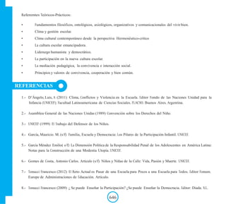 Referentes Teóricos-Prácticos:
• Fundamentos filosóficos, ontológicos, axiológicos, organizativos y comunicacionales del vivir bien.
• Clima y gestión escolar.
• Clima cultural contemporáneo desde la perspectiva Hermenéutico-crítico
• La cultura escolar emancipadora.
• Liderazgo humanista y democrático.
• La participación en la nueva cultura escolar.
• La mediación pedagógica, la convivencia e interacción social.
• Principios y valores de convivencia, cooperación y bien común.
REFERENCIAS
1.- D‟Ángelo, Luis, A (2011) Clima, Conflictos y Violencia en la Escuela. Editor Fondo de las Naciones Unidad para la
Infancia (UNICEF); Facultad Latinoamericana de Ciencias Sociales. FLACSO. Buenos Aires. Argentina.
2.- Asamblea General de las Naciones Unidas (1989) Convención sobre los Derechos del Niño.
3.- UNICEF (1999) El Trabajo del Defensor de los Niños.
4.- García, Mauricio. M. (s/f) Familia, Escuela y Democracia: Los Pilares de la Participación Infantil. UNICEF.
5.- García Méndez Emilio( s/f) La Dimensión Política de la Responsabilidad Penal de los Adolescentes en América Latina:
Notas para la Construcción de una Modestia Utopía. UNICEF.
6.- Gomes de Costa, Antonio Carlos. Articulo (s/f) Niños y Niñas de la Calle: Vida, Pasión y Muerte. UNICEF.
7.- Tonucci Francesco (2012) El Reto Actual es Pasar de una Escuela para Pocos a una Escuela para Todos. Editor Fonum.
Europe de Administraciones de Educación. Artículo.
8.- Tonucci Francesco (2009) ¿ Se puede Enseñar la Participación? ¿Se puede Enseñar la Democracia. Editor: Diada. S.L.
646
 