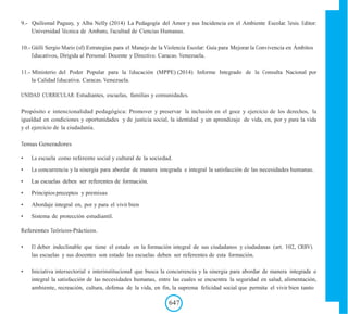 9.- Quilismal Paguay, y Alba Nelly (2014) La Pedagogía del Amor y sus Incidencia en el Ambiente Escolar. Tesis. Editor:
Universidad Técnica de Ambato, Facultad de Ciencias Humanas.
10.- Güilli Sergio Mario (sf) Estrategias para el Manejo de la Violencia Escolar: Guía para Mejorar la Convivencia en Ámbitos
Educativos, Dirigida al Personal Docente y Directivo. Caracas. Venezuela.
11.- Ministerio del Poder Popular para la Educación (MPPE) (2014) Informe Integrado de la Consulta Nacional por
la Calidad Educativa. Caracas. Venezuela.
UNIDAD CURRICULAR: Estudiantes, escuelas, familias y comunidades.
Propósito e intencionalidad pedagógica: Promover y preservar la inclusión en el goce y ejercicio de los derechos, la
igualdad en condiciones y oportunidades y de justicia social, la identidad y un aprendizaje de vida, en, por y para la vida
y el ejercicio de la ciudadanía.
Temas Generadores
• La escuela como referente social y cultural de la sociedad.
• La concurrencia y la sinergia para abordar de manera integrada e integral la satisfacción de las necesidades humanas.
• Las escuelas deben ser referentes de formación.
• Principios preceptos y premisas
• Abordaje integral en, por y para el vivir bien
• Sistema de protección estudiantil.
Referentes Teóricos-Prácticos.
• El deber indeclinable que tiene el estado en la formación integral de sus ciudadanos y ciudadanas (art. 102, CRBV).
las escuelas y sus docentes son estado las escuelas deben ser referentes de esta formación.
• Iniciativa intersectorial e interinstitucional que busca la concurrencia y la sinergia para abordar de manera integrada e
integral la satisfacción de las necesidades humanas, entre las cuales se encuentra la seguridad en salud, alimentación,
ambiente, recreación, cultura, defensa de la vida, en fin, la suprema felicidad social que permita el vivir bien tanto
647
 