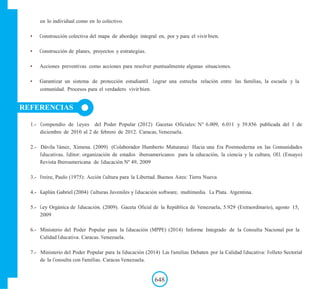 en lo individual como en lo colectivo.
• Construcción colectiva del mapa de abordaje integral en, por y para el vivir bien.
• Construcción de planes, proyectos y estrategias.
• Acciones preventivas como acciones para resolver puntualmente algunas situaciones.
• Garantizar un sistema de protección estudiantil. Lograr una estrecha relación entre las familias, la escuela y la
comunidad. Procesos para el verdadero vivir bien.
REFERENCIAS
1.- Compendio de Leyes del Poder Popular (2012) Gacetas Oficiales: N° 6.009, 6.011 y 39.856 publicada del 1 de
diciembre de 2010 al 2 de febrero de 2012. Caracas, Venezuela.
2.- Dávila Yánez, Ximena. (2009) (Colaborador Humberto Maturana) Hacia una Era Postmoderna en las Comunidades
Educativas. Editor: organización de estados iberoamericanos para la educación, la ciencia y la cultura, OEI. (Ensayo)
Revista Iberoamericana de Educación Nº 49, 2009
3.- Freire, Paulo (1975): Acción Cultura para la Libertad. Buenos Aires: Tierra Nueva
4.- Kaplún Gabriel (2004) Culturas Juveniles y Educación software, multimedia. La Plata. Argentina.
5.- Ley Orgánica de Educación. (2009). Gaceta Oficial de la República de Venezuela, 5.929 (Extraordinario), agosto 15,
2009
6.- Ministerio del Poder Popular para la Educación (MPPE) (2014) Informe Integrado de la Consulta Nacional por la
Calidad Educativa. Caracas. Venezuela.
7.- Ministerio del Poder Popular para la Educación (2014) Las Familias Debaten por la Calidad Educativa: Folleto Sectorial
de la Consulta con Familias. Caracas Venezuela.
648
 