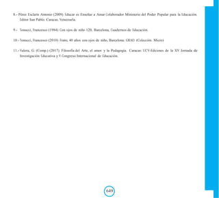 8.- Pérez Esclarín Antonio (2009) Educar es Enseñar a Amar Colaborador Ministerio del Poder Popular para la Educación.
Editor San Pablo. Caracas. Venezuela.
9.- Tonucci, Francesco (1984) Con ojos de niño 120, Barcelona, Cuadernos de Educación.
10.- Tonucci, Francesco (2010) Frato, 40 años con ojos de niño, Barcelona: GRAO. (Colección. Micro)
11.- Valera, G. (Comp.) (2017) Filosofía del Arte, el amor y la Pedagogía. Caracas: UCV-Ediciones de la XIV Jornada de
Investigación Educativa y V Congreso Internacional de Educación.
649
 