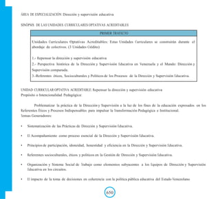 ÁREA DE ESPECIALIZACIÓN: Dirección y supervisión educativa
SINÓPSIS DE LAS UNIDADES CURRICULARES OPTATIVAS ACREDITABLES
PRIMER TRAYECTO
Unidades Curriculares Optativas Acreditables: Estas Unidades Curriculares se construirán durante el
abordaje de colectivos. (3 Unidades Crédito)
1.- Repensar la dirección y supervisión educativa
2.- Perspectiva histórica de la Dirección y Supervisión Educativa en Venezuela y el Mundo: Dirección y
Supervisión comparada.
3.-Referentes éticos, Socioculturales y Políticos de los Procesos de la Dirección y Supervisión Educativa.
UNIDAD CURRICULAR OPTATIVA ACREDITABLE: Repensar la dirección y supervisión educativa
Propósito o Intencionalidad Pedagógica:
Problematizar la práctica de la Dirección y Supervisión a la luz de los fines de la educación expresados en los
Referentes Éticos y Procesos Indispensables para impulsar la Transformación Pedagógica e Institucional.
Temas Generadores:
• Sistematización de las Prácticas de Dirección y Supervisión Educativa.
• El Acompañamiento como proceso esencial de la Dirección y Supervisión Educativa.
• Principios de participación, idoneidad, honestidad y eficiencia en la Dirección y Supervisión Educativa.
• Referentes socioculturales, éticos y políticos en la Gestión de Dirección y Supervisión Educativa.
• Organización y Sistema Social de Trabajo como elementos subyacentes a los Equipos de Dirección y Supervisión
Educativa en los circuitos.
• El impacto de la toma de decisiones en coherencia con la política pública educativa del Estado Venezolano
650
 