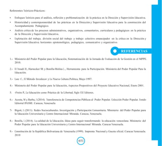 Referentes Teóricos-Prácticos:
• Enfoques Teóricos para el análisis, reflexión y problematización de la práctica en la Dirección y Supervisión Educativa.
• Historicidad y contemporaneidad de las prácticas en la Dirección y Supervisión Educativa para la construcción del
Acompañamiento Pedagógico.
• Análisis crítico de los procesos administrativos, organizativos, comunitarios, curriculares y pedagógicos en la práctica
de la Dirección y Supervisión Educativa.
• Explotación del trabajo, división social del trabajo y trabajo colectivo emancipador en la crítica en la Dirección y
Supervisión Educativa: horizontes epistemológico, pedagógico, comunicativo y organizativo.
REFERENCIAS
1.- Ministerio del Poder Popular para la Educación, Sistematización de la Jornada de Evaluación de la Gestión en el MPPE.
2010.
2.- El Troudi H., Harnecker M. y Bonilla-Molina L., Herramienta para la Participación. Ministerio del Poder Popular Para la
Educación.
3.- Lanz C., El Método Invedecor y La Nueva Cultura Política, Mayo 1997.
4.- Ministerio del Poder Popular para la Educación, Aspectos Propositivos del Proyecto Educativo Nacional, Enero 2001.
5. -Freire P., La Educación como Práctica de la Libertad, Siglo XXI Editores.
6.- Acosta, M y Barba, J (2014). Transferencia de Competencias Públicas al Poder Popular. Colección Poder Popular. Fondo
Editorial IPASME. Caracas, Venezuela
7- Bigott, L (2011). Redes Socioculturales. Investigación y Participación Comunitaria. Ministerio del Poder Popular para
la Educación Universitaria y Centro Internacional Miranda. Caracas, Venezuela.
8.- Bonilla, L (2014). La calidad de la Educación. Ideas para seguir transformando la educación venezolana Ministerio del
Poder Popular para la Educación Universitaria y Centro Internacional Miranda. Caracas Venezuela.
9.- Constitución de la República Bolivariana de Venezuela (1999). Imprenta Nacional y Gaceta oficial. Caracas Venezuela.
2010
651
 