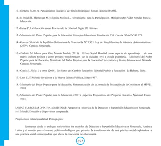 10.- Cordero, J (2013). Pensamiento Educativo de Simón Rodríguez: Fondo Editorial IPASME.
11.- El Troudi H., Harnecker M. y Bonilla-Molina L., Herramienta para la Participación. Ministerio del Poder Popular Para la
Educación.
12.- Freire P., La Educación como Práctica de la Libertad, Siglo XXI Editores.
13.- Ministerio del Poder Popular para la Educación. Consejos Educativos. Resolución 058. Gaceta Oficial N°40.029.
14.- Gaceta Oficial de la República Bolivariana de Venezuela N° 5.933. Ley de Simplificación de trámites Administrativos
(2009). Caracas. Venezuela.
15.- Gadotti, M. Educar para Otro Mundo Posible (2011). El Foro Social Mundial como espacio de aprendizaje de una
nueva cultura política y como proceso transformador de la sociedad civil a escala planetaria. Ministerio del Poder
Popular para la Educación, Ministerio del Poder Popular para la Educación Universitaria y Centro Internacional Miranda.
Caracas. Venezuela.
16.- García. L, Valle. L y otros (2014). Los Retos del Cambio Educativo. Editorial Pueblo y Educación. La Habana, Cuba.
17.- Lanz C., El Método Invedecor y La Nueva Cultura Política, Mayo 1997.
18.- Ministerio del Poder Popular para la Educación, Sistematización de la Jornada de Evaluación de la Gestión en el MPPE.
2010.
19.- Ministerio del Poder Popular para la Educación, (2001) Aspectos Propositivos del Proyecto Educativo Nacional, Enero
2001.
UNIDAD CURRICULAR OPTATIVA ACREDITABLE: Perspectiva histórica de la Dirección y Supervisión Educativa en Venezuela
y el Mundo: Dirección y Supervisión comparada.
Propósito o Intencionalidad Pedagógica:
Contrastar desde el enfoque socio-crítico los modelos de Dirección y Supervisión Educativa en Venezuela, América
Latina y el mundo para el rearme político-ideológico que permita la transformación de una práctica social explotadora a
una práctica social emancipadora que eleva la conciencia revolucionaria.
652
 