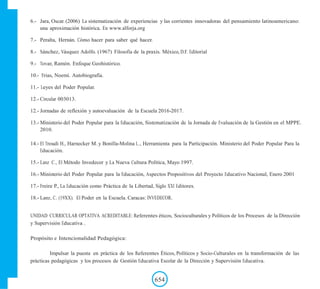 6.- Jara, Oscar. (2006) La sistematización de experiencias y las corrientes innovadoras del pensamiento latinoamericano:
una aproximación histórica. En www.alforja.org
7.- Peralta, Hernán. Cómo hacer para saber qué hacer.
8.- Sánchez, Vásquez Adolfo. (1967) Filosofía de la praxis. México, D.F. Editorial
9.- Tovar, Ramòn. Enfoque Geohistórico.
10.- Frias, Noemí. Autobiografía.
11.- Leyes del Poder Popular.
12.- Circular 003013.
12.- Jornadas de reflexión y autoevaluación de la Escuela 2016-2017.
13.- Ministerio del Poder Popular para la Educación, Sistematización de la Jornada de Evaluación de la Gestión en el MPPE.
2010.
14.- El Troudi H., Harnecker M. y Bonilla-Molina L., Herramienta para la Participación. Ministerio del Poder Popular Para la
Educación.
15.- Lanz C., El Método Invedecor y La Nueva Cultura Política, Mayo 1997.
16.- Ministerio del Poder Popular para la Educación, Aspectos Propositivos del Proyecto Educativo Nacional, Enero 2001
17.- Freire P., La Educación como Práctica de la Libertad, Siglo XXI Editores.
18.- Lanz, C. (19XX). El Poder en la Escuela. Caracas: INVEDECOR.
UNIDAD CURRICULAR OPTATIVA ACREDITABLE: Referentes éticos, Socioculturales y Políticos de los Procesos de la Dirección
y Supervisión Educativa .
Propósito e Intencionalidad Pedagógica:
Impulsar la puesta en práctica de los Referentes Éticos, Políticos y Socio-Culturales en la transformación de las
prácticas pedagógicas y los procesos de Gestión Educativa Escolar de la Dirección y Supervisión Educativa.
654
 