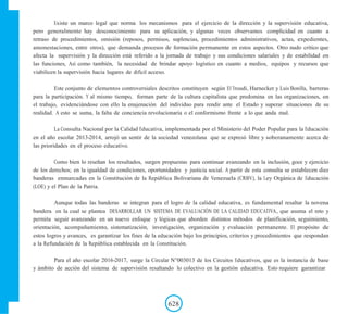 Existe un marco legal que norma los mecanismos para el ejercicio de la dirección y la supervisión educativa,
pero generalmente hay desconocimiento para su aplicación, y algunas veces observamos complicidad en cuanto a
retraso de procedimientos, omisión (reposos, permisos, suplencias, procedimientos administrativos, actas, expedientes,
amonestaciones, entre otros), que demanda procesos de formación permanente en estos aspectos. Otro nudo crítico que
afecta la supervisión y la dirección está referido a la jornada de trabajo y sus condiciones salariales y de estabilidad en
las funciones, Así como también, la necesidad de brindar apoyo logístico en cuanto a medios, equipos y recursos que
viabilicen la supervisión hacia lugares de difícil acceso.
Este conjunto de elementos controversiales descritos constituyen según El Troudi, Harnecker y Luis Bonilla, barreras
para la participación. Y al mismo tiempo, forman parte de la cultura capitalista que predomina en las organizaciones, en
el trabajo, evidenciándose con ello la enajenación del individuo para rendir ante el Estado y superar situaciones de su
realidad. A esto se suma, la falta de conciencia revolucionaria o el conformismo frente a lo que anda mal.
La Consulta Nacional por la Calidad Educativa, implementada por el Ministerio del Poder Popular para la Educación
en el año escolar 2013-2014, arrojó un sentir de la sociedad venezolana que se expresó libre y soberanamente acerca de
las prioridades en el proceso educativo.
Como bien lo reseñan los resultados, surgen propuestas para continuar avanzando en la inclusión, goce y ejercicio
de los derechos; en la igualdad de condiciones, oportunidades y justicia social. A partir de esta consulta se establecen diez
banderas enmarcadas en la Constitución de la República Bolivariana de Venezuela (CRBV), la Ley Orgánica de Educación
(LOE) y el Plan de la Patria.
Aunque todas las banderas se integran para el logro de la calidad educativa, es fundamental resaltar la novena
bandera en la cual se plantea DESARROLLAR UN SISTEMA DE EVALUACIÓN DE LA CALIDAD EDUCATIVA, que asuma el reto y
permita seguir avanzando en un nuevo enfoque y lógicas que aborden distintos métodos de planificación, seguimiento,
orientación, acompañamiento, sistematización, investigación, organización y evaluación permanente. El propósito de
estos logros y avances, es garantizar los fines de la educación bajo los principios, criterios y procedimientos que respondan
a la Refundación de la República establecida en la Constitución.
Para el año escolar 2016-2017, surge la Circular N°003013 de los Circuitos Educativos, que es la instancia de base
y ámbito de acción del sistema de supervisión resaltando lo colectivo en la gestión educativa. Esto requiere garantizar
628
 