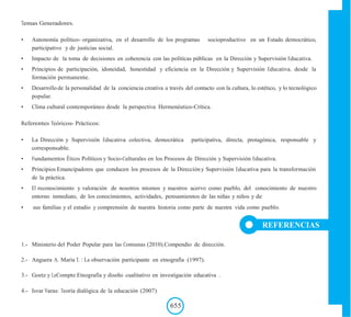 Temas Generadores.
• Autonomía político- organizativa, en el desarrollo de los programas socioproductivo en un Estado democrático,
participativo y de justicias social.
• Impacto de la toma de decisiones en coherencia con las políticas públicas en la Dirección y Supervisión Educativa.
• Principios de participación, idoneidad, honestidad y eficiencia en la Dirección y Supervisión Educativa. desde la
formación permanente.
• Desarrollo de la personalidad de la conciencia creativa a través del contacto con la cultura, lo estético, y lo tecnológico
popular.
• Clima cultural contemporáneo desde la perspectiva Hermenéutico-Crítica.
Referentes Teóricos- Prácticos:
• La Dirección y Supervisión Educativa colectiva, democrática participativa, directa, protagónica, responsable y
corresponsable.
• Fundamentos Éticos Políticos y Socio-Culturales en los Procesos de Dirección y Supervisión Educativa.
• Principios Emancipadores que conducen los procesos de la Dirección y Supervisión Educativa para la transformación
de la práctica.
• El reconocimiento y valoración de nosotros mismos y nuestros acervo como pueblo, del conocimiento de nuestro
entorno inmediato, de los conocimientos, actividades, pensamientos de las niñas y niños y de
• sus familias y el estudio y comprensión de nuestra historia como parte de nuestra vida como pueblo.
REFERENCIAS
1.- Ministerio del Poder Popular para las Comunas (2010).Compendio de dirección.
2.- Anguera A. María T. : La observación participante en etnografía (1997).
3.- Goetz y LeCompte:Etnografía y diseño cualitativo en investigación educativa .
4.- Isvar Varas: Teoría dialógica de la educación (2007)
655
 