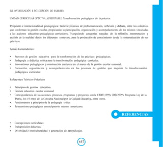 EJE INVESTIGACIÓN E INTEGRACIÓN DE SABERES
UNIDAD CURRICULAR OPTATIVA ACREDITABLE: Transformación pedagógica de la práctica
Propósito e intencionalidad pedagógica: Generar procesos de problematización, reflexión y debate, entre los colectivos
que conforman la gestión escolar, propiciando la participación, organización y acompañamiento de los mismos vinculadas
a las acciones educativas pedagógicas curriculares. Triangulando categorías surgidas de la reflexión, interpretación y
análisis de la realidad desde los diferentes contextos, para la producción de conocimiento desde la sistematización de sus
prácticas.
Temas Generadores:
• Procesos de gestión educativa para la transformación de las prácticas pedagógicas.
• Pedagogía y didáctica crítica para la transformación pedagógica curricular.
• Innovaciones pedagógicas y construcción curricular en el marco de la gestión escolar comunal.
• Formación, organización y acompañamiento en los procesos de gestión que requiere la transformación
pedagógica curricular.
Referentes Teóricos-Prácticos
• Principios de gestión educativa.
• Gestión educativa escolar comunal
• Correspondencia de las acciones, procesos, programas y proyectos con la CRBV(1999), LOE(2009), Programa Ley de la
Patria, los 10 retos de la Consulta Nacional por la Calidad Educativa, entre otros.
• Fundamentos y principios de la pedagogía crítica
• Pensamiento pedagógico emancipatorio nuestro americano.
REFERENCIAS
• Concepciones curriculares
• Transposición didáctica.
• Diversidad e interculturalidad y generación de aprendizajes.
657
 