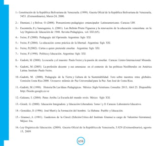 1.- Constitución de la República Bolivariana de Venezuela. (1999). Gaceta Oficial de la República Bolivariana de Venezuela,
5453. (Extraordinario), Marzo 24, 2000.
2.- Damiani, L y Bolívar, O. (2008). Pensamiento pedagógico emancipador Latinoamericano. Caracas: UBV.
3.- Escontrela, R y Saneugenio, A. (2001). Luis Beltrán Prieto Figueroa y la renovación de la educación venezolana en la
Ley Orgánica de Educación de 1948. Revista Pedagógica, vol. XXII (65).
4.- Freire, P. (2008). Pedagogía del Oprimido. Argentina: Siglo XXI.
5.- Freire, P. (2004). La educación como práctica de la libertad. Argentina: Siglo XXI.
6.- Freire, P.(2002). Cartas a quien pretende enseñar. Argentina: Siglo XXI.
7.- Freire, P. (1998). Política y Educación. Argentina: Siglo XXI.
8.- Gadotti, M. (2008). La escuela y el maestro Paulo Freire y la pasión de enseñar. Caracas: Centro Internacional Miranda.
9.- Gadotti, M. (2005). La profesión docente y sus amenazas en el contexto de las políticas Neoliberales en América
Latina. Instituto Paulo Freire.
10.- Gadotti, M. (2000). Pedagogía de la Tierra y Cultura de la Sustentabilidad. Foro sobre nuestros retos globales.
Comisión Costa Rica 2000. Un nuevo milenio de Paz Universidad para la Paz. San José de Costa Rica.
11.- Gadotti, M. (1998). Historia De Las Ideas Pedagógicas. México .Siglo Veintiuno. Consulta: 2013, Abril 25. Disponible:
http://books.google.co.ve
12.- Galeano, E. (2004). Patas Arriba. La Escuela del mundo revés. México: Siglo XXI.
13.- Girardi, G. (2000). Educación Integradora y Educación Liberadora. Tomo I y II. Caracas: Laboratorio Educativo.
14.- González, D. (1996). José Martí y la Formación del hombre. La Habana: Pueblo y Educación.
15.- Gramsci, A. (1981). Cuadernos de la Cárcel. (Edición Crítica del Instituto Gramsci a cargo de Valentino Gerratana).
Méjico: Era.
16.- Ley Orgánica de Educación. (2009). Gaceta Oficial de la República de Venezuela, 5.929 (Extraordinario), agosto
15, 2009
658
 