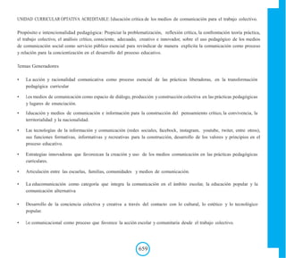 UNIDAD CURRICULAR OPTATIVA ACREDITABLE: Educación crítica de los medios de comunicación para el trabajo colectivo.
Propósito e intencionalidad pedagógica: Propiciar la problematización, reflexión crítica, la confrontación teoría práctica,
el trabajo colectivo, el análisis crítico, consciente, adecuado, creativo e innovador, sobre el uso pedagógico de los medios
de comunicación social como servicio público esencial para revindicar de manera explicita la comunicación como proceso
y relación para la concientización en el desarrollo del proceso educativo.
Temas Generadores
• La acción y racionalidad comunicativa como proceso esencial de las prácticas liberadoras, en la transformación
pedagógica curricular
• Los medios de comunicación como espacio de diálogo, producción y construcción colectiva en las prácticas pedagógicas
y lugares de enunciación.
• Educación y medios de comunicación e información para la construcción del pensamiento crítico, la convivencia, la
territorialidad y la nacionalidad.
• Las tecnologías de la información y comunicación (redes sociales, facebock, instagram, youtube, twiter, entre otros),
sus funciones formativas, informativas y recreativas para la construcción, desarrollo de los valores y principios en el
proceso educativo.
• Estrategias innovadoras que favorezcan la creación y uso de los medios comunicación en las prácticas pedagógicas
curriculares.
• Articulación entre las escuelas, familias, comunidades y medios de comunicación.
• La educomunicación como categoría que integra la comunicación en el ámbito escolar, la educación popular y la
comunicación alternativa
• Desarrollo de la conciencia colectiva y creativa a través del contacto con lo cultural, lo estético y lo tecnológico
popular.
• Lo comunicacional como proceso que favorece la acción escolar y comunitaria desde el trabajo colectivo.
659
 