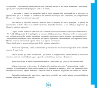 “La Supervisión y Dirección de las instituciones educativas como parte integral de una gestión democrática y participativa,
signada por el acompañamiento pedagógico” (Art. 43 de la LOE).
La supervisión es entonces un proceso que, desde el primer momento debe ser abordado por la supervisora o el
supervisor nato que es el Director o la Directora de una institución de cualquier nivel o modalidad, en acompañamiento
del supervisor o supervisora territorial o circuital.
Para analizar la supervisión educativa orientada hacia la búsqueda de nuevas propuestas, es precisa una
aproximación a los nudos críticos en el contexto venezolano. En estudios anteriores se han establecido diagnósticos que
refieren los siguientes elementos:
Las y los docentes en función supervisora han desarrollado acciones fundamentadas en lo técnico administrativos
( Art. 71, 72, del Reglamento de la Ley Orgánica de Educación RGLOE), evidenciando deficientes niveles de comunicación,
entre las instancias centrales, zonales, municipales, parroquiales, instituciones, centros, planteles y servicios educativos.
Debilidades en la instrumentación de la normativa que regula la organización y funcionamiento de la supervisión en sus
diferentes instancias estableciendo especial énfasis en el régimen sancionatorio.
Falta de planificación en la supervisión por parte de los instancias responsables.
Ausencia de seguimiento, control, sistematización y evaluación del proceso educativo por parte de las diferentes
instancias de supervisión.
Falta de personal que asuma la supervisión, que permita el acompañamiento continuo a todas las instituciones
educativas dentro del circuito educativo, para superar las contradicciones, tensiones y distorsiones.
Ausencia de un plan de formación permanente para las y los docentes que ejercen la función supervisora.
Falta de transparencia en los procesos de selección del personal de supervisión. Persisten prácticas viciadas y
clientelares en detrimento de la valoración de la formación, de la experiencia académica, la ética y el compromiso con la
transformación educativa; aspectos medulares a tomar en cuenta en la selección del personal para cumplir esta función.
Dualidad de funciones en los supervisores o supervisoras territoriales que cumplen además responsabilidades de
directores o directoras, interinos, jubilados.
629
 