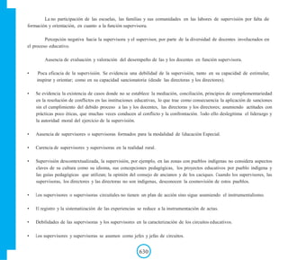 La no participación de las escuelas, las familias y sus comunidades en las labores de supervisión por falta de
formación y orientación, en cuanto a la función supervisora.
Percepción negativa hacia la supervisora y el supervisor, por parte de la diversidad de docentes involucrados en
el proceso educativo.
Ausencia de evaluación y valoración del desempeño de las y los docentes en función supervisora.
• Poca eficacia de la supervisión. Se evidencia una debilidad de la supervisión, tanto en su capacidad de estimular,
inspirar y orientar; como en su capacidad sancionatoria (desde las directoras y los directores).
• Se evidencia la existencia de casos donde no se establece la mediación, conciliación, principios de complementariedad
en la resolución de conflictos en las instituciones educativas, lo que trae como consecuencia la aplicación de sanciones
sin el cumplimiento del debido proceso a las y los docentes, las directoras y los directores; asumiendo actitudes con
prácticas poco éticas, que muchas veces conducen al conflicto y la confrontación. Todo ello deslegitima el liderazgo y
la autoridad moral del ejercicio de la supervisión.
• Ausencia de supervisores o supervisoras formados para la modalidad de Educación Especial.
• Carencia de supervisores y supervisoras en la realidad rural.
• Supervisión descontextualizada, la supervisión, por ejemplo, en las zonas con pueblos indígenas no considera aspectos
claves de su cultura como su idioma, sus concepciones pedagógicas, los proyectos educativos por pueblo indígena y
las guías pedagógicas que utilizan; la opinión del consejo de ancianos y de los caciques. Cuando los supervisores, las
supervisoras, los directores y las directoras no son indígenas, desconocen la cosmovisión de estos pueblos.
• Los supervisores o supervisoras circuitales no tienen un plan de acción sino sigue asumiendo el instrumentalismo.
• El registro y la sistematización de las experiencias se reduce a la instrumentación de actas.
• Debilidades de las supervisoras y los supervisores en la caracterización de los circuitos educativos.
• Los supervisores y supervisoras se asumen como jefes y jefas de circuitos.
630
 