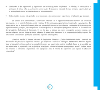 631
• Debilidades en los supervisores y supervisoras en la visión y puesta en práctica, la firmeza y la convicción de la
protección de niños, niñas y adolescentes como sujetos de derecho y prioridad absoluta e interés superior, tanto en
el acompañamiento en las escuelas como en las comunidades.
• En las ciudades o zonas más pobladas no se reconocen a los supervisores y supervisoras ni la función que ejecutan.
De acuerdo a las características y condiciones señaladas de la supervisión tradicional normada en Resolución
aún vigente, en el contexto histórico, social y cultural de hoy coloca en pugna factores tradicionales y emergentes. En
consecuencia aún se desarrolla la supervisión que metodológicamente se hace obsoleta y mantiene la vieja concepción
representativista, jerárquica, en contraposición al modelo político de participación protagónica contenido en la Constitución
de la República Bolivariana de Venezuela. Es por ello que, se plantea una nueva concepción, un nuevo sistema, con
nuevos enfoques, nuevas lógicas y nuevos métodos de supervisión plasmados en el ordenamiento jurídico vigente. En
este sentido consideramos pertinente realizar las siguientes interrogantes:
¿Cómo se concibe el Sistema Nacional de Supervisión Educativa?, ¿Cuáles fundamentos deben constituir los
basamentos del proceso de supervisión educativa que respondan a las nuevas estrategias del Ministerio del Poder Popular
para la Educación?, ¿Cómo resolver la contradicción entre una supervisión punitiva heredada frente a la necesidad de
una supervisión en coherencia con las políticas, principios y valores del proceso transformador actual?, ¿Cuáles serían
las instancias o estructuras organizativas más apropiadas para el sistema de supervisión que requiere la educación
venezolana?
 