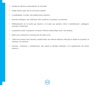 • Jornadas de reflexión y autoevaluación de la Escuela.
• Trabajo colectivo para crear la convivencia solidaria.
• La autobiografía: un relato para producir praxis educativa.
• Encuentros dialógicos para reflexionar sobre la práctica, la coyuntura y la estructura.
• Problematización de la escuela que tenemos y la escuela que queremos desde la transformación pedagógica
curricular e institucional.
• La geohistoria desde la perspectiva territorial. Histórico-cultural. Mapa social, vida cotidiana.
• Redes como construcción y reconstrucción del tejido social.
• Análisis del contexto local, nacional y mundial desde una reflexión dialéctico crítica para el análisis de la práctica, la
coyuntura y la estructura.
• Tensiones , resistencias y contradicciones, para superar la ideología dominante en la regularización del circuito
educativo
634
 