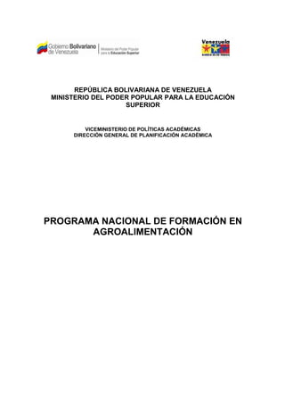 REPÚBLICA BOLIVARIANA DE VENEZUELA
 MINISTERIO DEL PODER POPULAR PARA LA EDUCACIÓN
                    SUPERIOR


          VICEMINISTERIO DE POLÍTICAS ACADÉMICAS
      DIRECCIÓN GENERAL DE PLANIFICACIÓN ACADÉMICA




PROGRAMA NACIONAL DE FORMACIÓN EN
       AGROALIMENTACIÓN
 