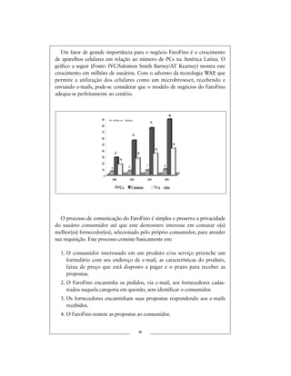 Um fator de grande importância para o negócio FaroFino é o crescimento
de aparelhos celulares em relação ao número de PCs na América Latina. O
gráfico a seguir (Fonte: IVC/Salomon Smith Barney/AT Kearney) mostra este
crescimento em milhões de usuários. Com o advento da tecnologia WAP, que
permite a utilização dos celulares como um microbrowser, recebendo e
enviando e-mails, pode-se considerar que o modelo de negócios do FaroFino
adequa-se perfeitamente ao cenário.
O processo de comunicação do FaroFino é simples e preserva a privacidade
do usuário consumidor até que este demonstre interesse em contatar o(s)
melhor(es) fornecedor(es), selecionado pelo próprio consumidor, para atender
sua requisição. Este processo consiste basicamente em:
1. O consumidor interessado em um produto e/ou serviço preenche um
formulário com seu endereço de e-mail, as características do produto,
faixa de preço que está disposto a pagar e o prazo para receber as
propostas.
2. O FaroFino encaminha os pedidos, via e-mail, aos fornecedores cadas-
trados naquela categoria em questão, sem identificar o consumidor.
3. Os fornecedores encaminham suas propostas respondendo aos e-mails
recebidos.
4. O FaroFino remete as propostas ao consumidor.
ix
0
10
20
30
40
50
60
70
80
90
1999 2000 2001 2002
PCs Celulares TVa cabo
75
27
54
9765
88
Em Milhões de Unidades
42
33
26
16
 
