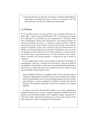 5. Havendo interesse por parte do consumidor, o FaroFino disponibiliza as
informações necessárias para que o mesmo se comunique com o(s)
fornecedor(es), a fim de que o negócio seja concretizado.
2.2 O Produto
O site FaroFino.com.br foi desenvolvido com tecnologia ASP, banco de
dados SQL e sistema operacional Windows NT. A principal preocupação
foi a obtenção de um produto de fácil compreensão e utilização, tanto
pelos consumidores quanto pelos fornecedores, com especial atenção aos
aspectos velocidade de acesso e o mínimo de passos possível, visando à
economia de tempo. Nesse sentido, o layout do site atende a essas especifi-
cações de requisitos. Existe uma explicação clara do funcionamento do
produto e de sua gratuidade para os usuários consumidores, que se localiza
em destaque na parte superior do site. Outro destaque é a seção de busca
por palavra-chave, que proporciona ao usuário encontrar mais rapida-
mente o produto e/ou serviço desejado e a categoria em que o mesmo se
enquadra.
O site contém quatro seções: uma destinada à elaboração de pedidos de
consumidores; uma para o cadastro de fornecedores; outra para ajuda de
consumidores e fornecedores; e ainda uma outra contendo informações úteis e
ofertas do site. Todas elas podem ser acessadas pelo menu lateral ou pelo
menu localizado na parte inferior do site.
Seção de Pedidos: Encontra-se na página inicial do site e apresenta todas as
categorias e subcategorias de produtos e/ou serviços existentes. Essas catego-
rias foram definidas por meio de uma profunda pesquisa referente aos prin-
cipais produtos e serviços comprados via Internet no Brasil. São mais de
duzentas subcategorias agrupadas em diversas categorias (ver página
seguinte).
O usuário encontrará determinado produto e/ou serviço rapidamente,
bastando selecionar com o mouse a categoria desejada. O pedido é feito pelo
usuário em um formulário padrão com os seguintes campos: endereço do e-
mail para contato, descrição do produto e/ou serviço, faixa de preço dese-
jado e prazo para receber as propostas dos fornecedores.
x
 